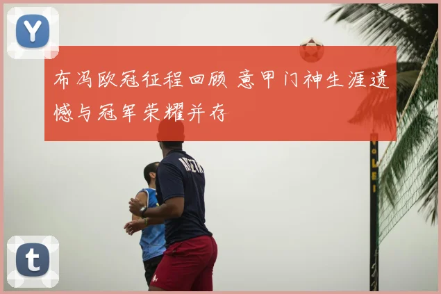 布冯欧冠征程回顾 意甲门神生涯遗憾与冠军荣耀并存