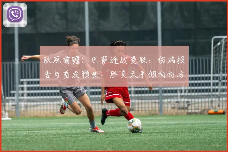 欧冠前瞻：巴萨迎战曼联，伤病报告与首发预测，胜负天平倾向何方？