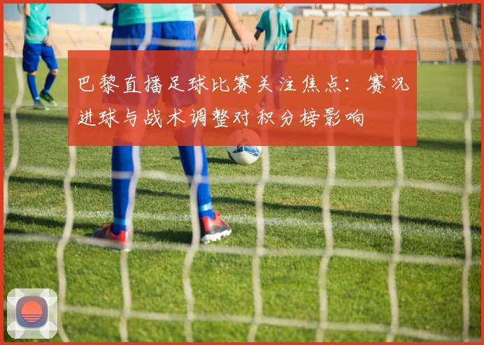 巴黎直播足球比赛关注焦点：赛况进球与战术调整对积分榜影响