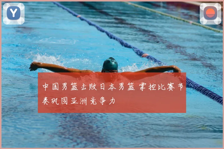 中国男篮击败日本男篮 掌控比赛节奏巩固亚洲竞争力