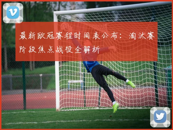 最新欧冠赛程时间表公布:淘汰赛阶段焦点战役全解析