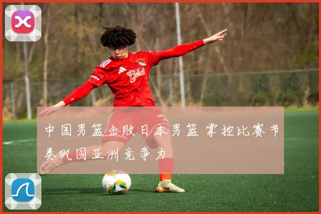中国男篮击败日本男篮 掌控比赛节奏巩固亚洲竞争力
