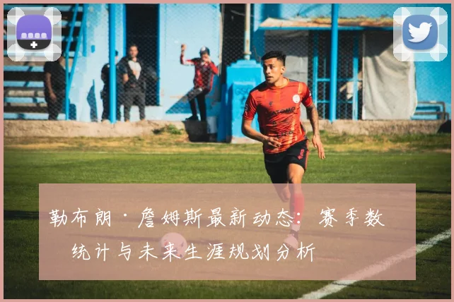 勒布朗·詹姆斯最新动态：赛季数据统计与未来生涯规划分析